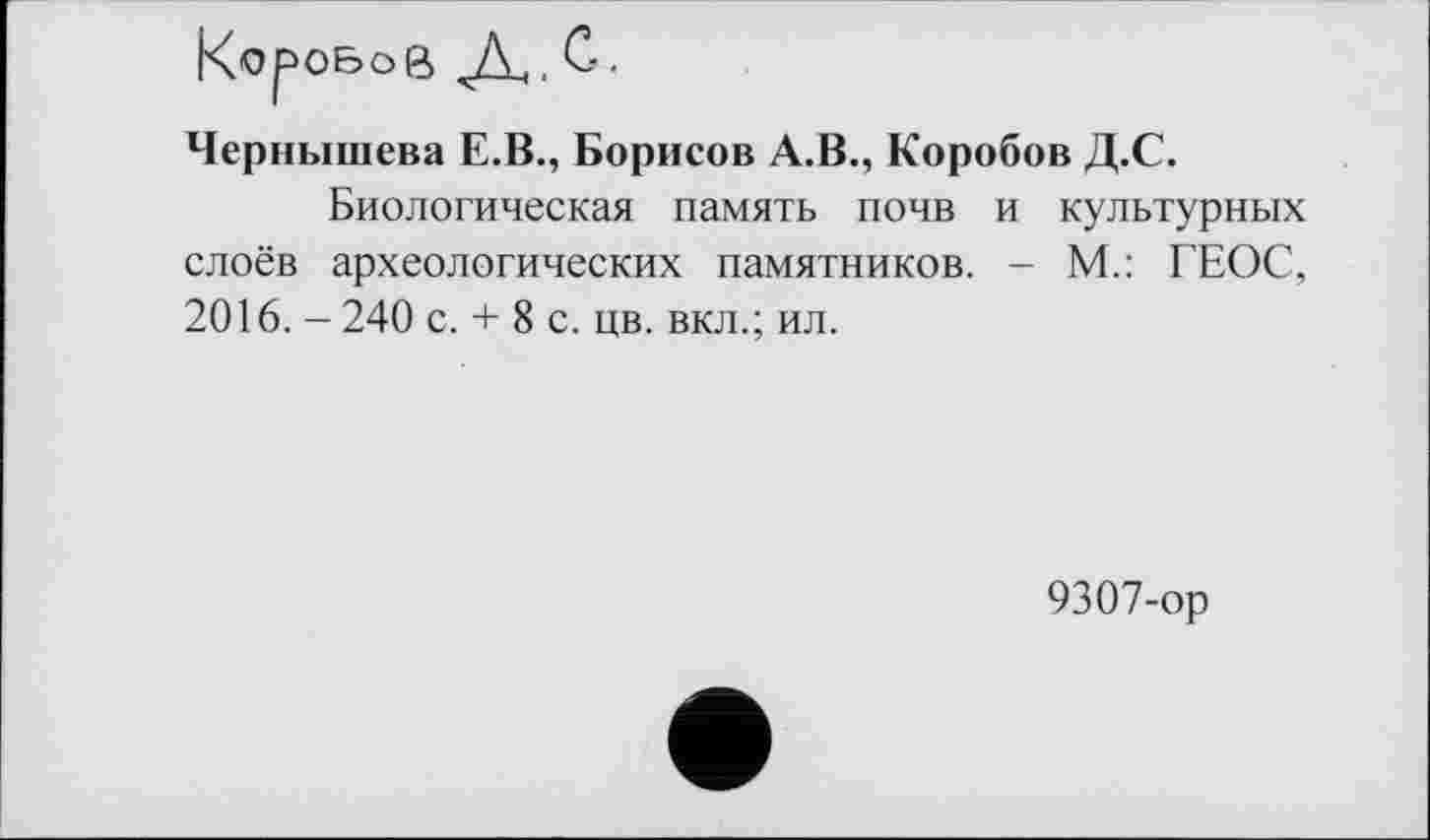 ﻿Чернышева Е.В., Борисов А.В., Коробов Д.С.
Биологическая память почв и культурных слоёв археологических памятников. - М.: ГЕОС, 2016. - 240 с. + 8 с. цв. вкл.; ил.
9307-ор